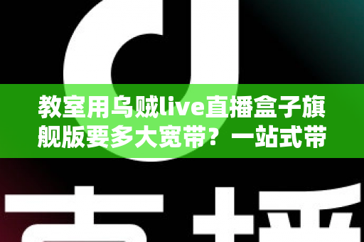 教室用乌贼live直播盒子旗舰版要多大宽带?一站式带宽配置与优化全攻略 教室用乌贼live直播盒子旗舰版要多大宽带?一站式带宽配置与优化全攻略