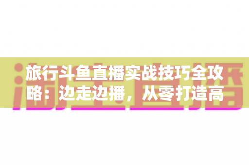 旅行斗鱼直播实战技巧全攻略：边走边播，从零打造高人气户外直播间