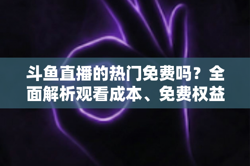 斗鱼直播的热门免费吗?全面解析观看成本、免费权益与付费区别,帮你省心看直播 斗鱼直播的热门免费吗?全面解析观看成本、免费权益与付费区别,帮你省心看直播