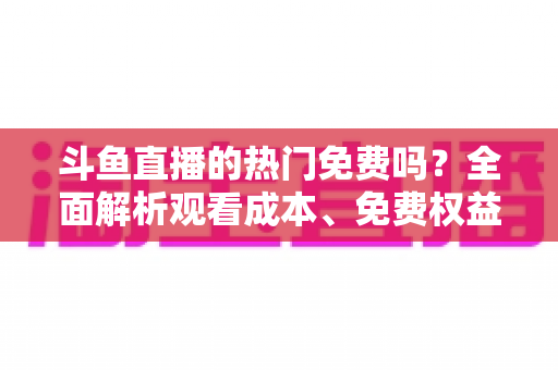 斗鱼直播的热门免费吗?全面解析观看成本、免费权益与付费区别,帮你省心看直播 斗鱼直播的热门免费吗?全面解析观看成本、免费权益与付费区别,帮你省心看直播