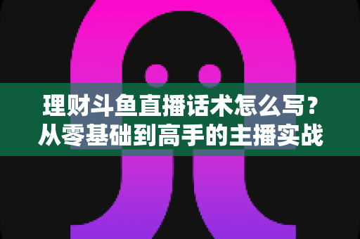 理财斗鱼直播话术怎么写？从零基础到高手的主播实战创作指南