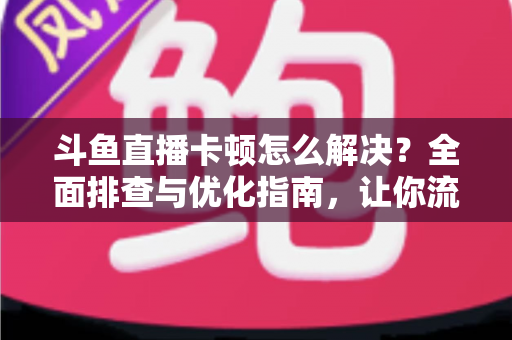 斗鱼直播卡顿怎么解决?全面排查与优化指南,让你流畅看播不卡屏 斗鱼直播卡顿怎么解决?全面排查与优化指南,让你流畅看播不卡屏