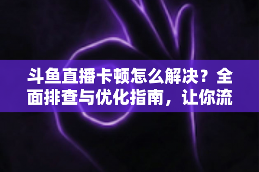 斗鱼直播卡顿怎么解决?全面排查与优化指南,让你流畅看播不卡屏 斗鱼直播卡顿怎么解决?全面排查与优化指南,让你流畅看播不卡屏