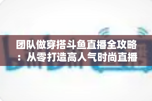 团队做穿搭斗鱼直播全攻略:从零打造高人气时尚直播间的实战方法与变现指南 团队做穿搭斗鱼直播全攻略:从零打造高人气时尚直播间的实战方法与变现指南