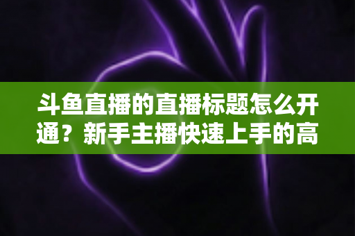 斗鱼直播的直播标题怎么开通?新手主播快速上手的高流量标题设置全攻略 斗鱼直播的直播标题怎么开通?新手主播快速上手的高流量标题设置全攻略
