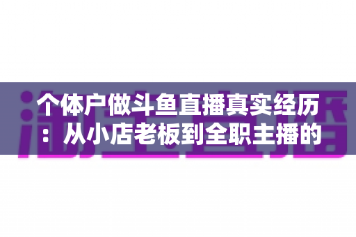 个体户做斗鱼直播真实经历：从小店老板到全职主播的转型之路与实战心得全分享