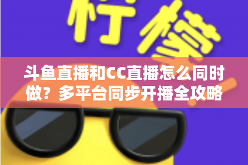 斗鱼直播和CC直播怎么同时做?多平台同步开播全攻略与实战指南 斗鱼直播和CC直播怎么同时做?多平台同步开播全攻略与实战指南
