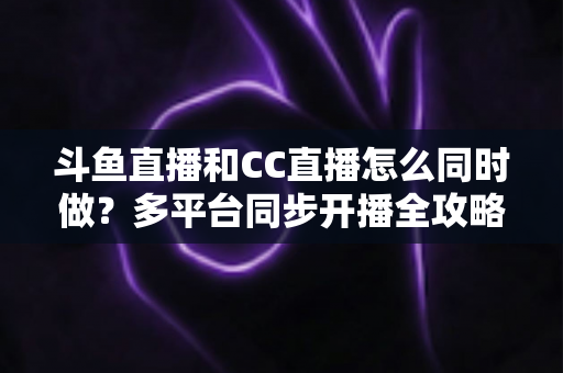 斗鱼直播和CC直播怎么同时做？多平台同步开播全攻略与实战指南