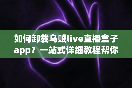 如何卸载乌贼live直播盒子app？一站式详细教程帮你彻底移除应用