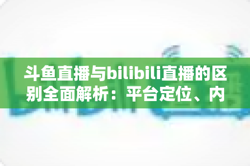 斗鱼直播与bilibili直播的区别全面解析：平台定位、内容生态与变现模式深度对比