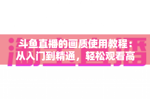 斗鱼直播的画质使用教程:从入门到精通,轻松观看高清流畅直播 斗鱼直播的画质使用教程:从入门到精通,轻松观看高清流畅直播
