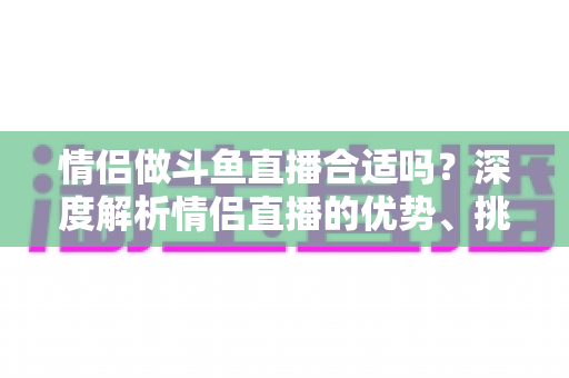 情侣做斗鱼直播合适吗？深度解析情侣直播的优势、挑战与成功指南