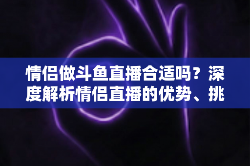 情侣做斗鱼直播合适吗？深度解析情侣直播的优势、挑战与成功指南