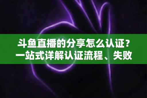 斗鱼直播的分享怎么认证?一站式详解认证流程、失败原因与实用技巧 斗鱼直播的分享怎么认证?一站式详解认证流程、失败原因与实用技巧