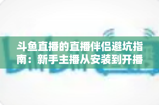斗鱼直播的直播伴侣避坑指南：新手主播从安装到开播的全方位避坑攻略
