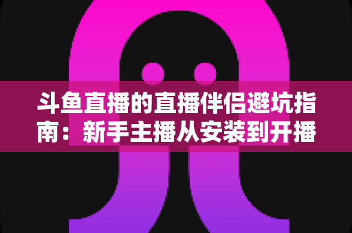 斗鱼直播的直播伴侣避坑指南：新手主播从安装到开播的全方位避坑攻略