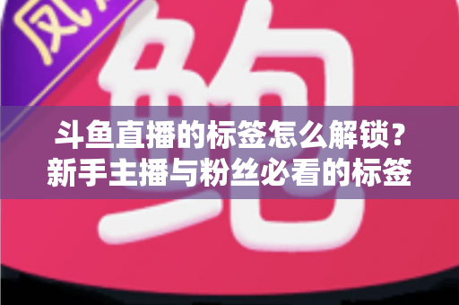 斗鱼直播的标签怎么解锁?新手主播与粉丝必看的标签解锁全攻略与实用技巧 斗鱼直播的标签怎么解锁?新手主播与粉丝必看的标签解锁全攻略与实用技巧