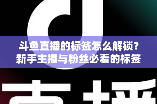 斗鱼直播的标签怎么解锁?新手主播与粉丝必看的标签解锁全攻略与实用技巧 斗鱼直播的标签怎么解锁?新手主播与粉丝必看的标签解锁全攻略与实用技巧