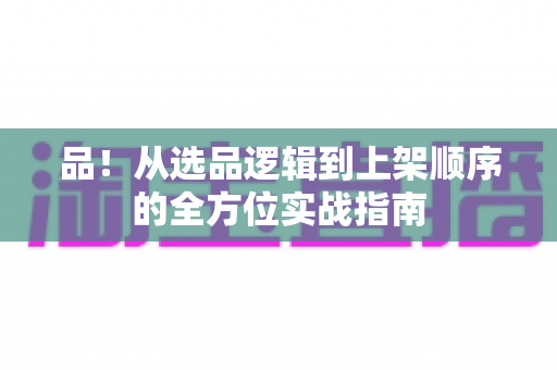 品!从选品逻辑到上架顺序的全方位实战指南 品!从选品逻辑到上架顺序的全方位实战指南