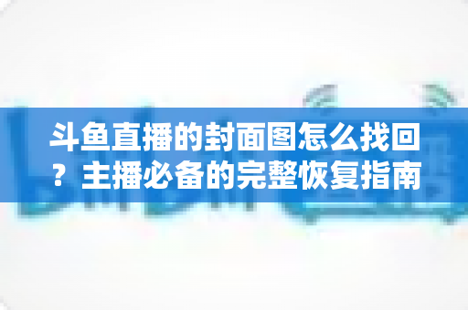 斗鱼直播的封面图怎么找回?主播必备的完整恢复指南与实用技巧 斗鱼直播的封面图怎么找回?主播必备的完整恢复指南与实用技巧