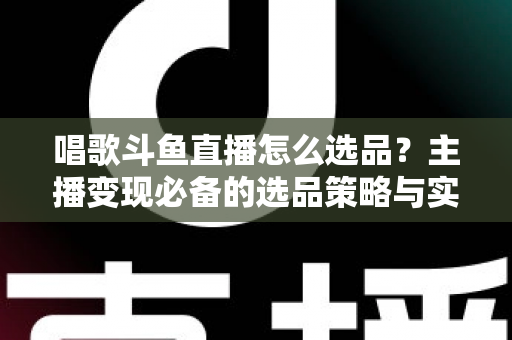唱歌斗鱼直播怎么选品?主播变现必备的选品策略与实战指南 唱歌斗鱼直播怎么选品?主播变现必备的选品策略与实战指南
