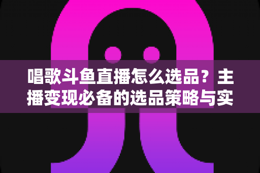 唱歌斗鱼直播怎么选品?主播变现必备的选品策略与实战指南 唱歌斗鱼直播怎么选品?主播变现必备的选品策略与实战指南