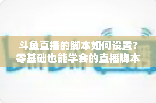 斗鱼直播的脚本如何设置?零基础也能学会的直播脚本配置完整指南 斗鱼直播的脚本如何设置?零基础也能学会的直播脚本配置完整指南