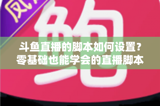 斗鱼直播的脚本如何设置?零基础也能学会的直播脚本配置完整指南 斗鱼直播的脚本如何设置?零基础也能学会的直播脚本配置完整指南