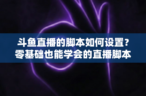 斗鱼直播的脚本如何设置？零基础也能学会的直播脚本配置完整指南