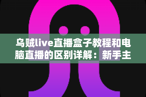 乌贼live直播盒子教程和电脑直播的区别详解：新手主播必看的选择指南
