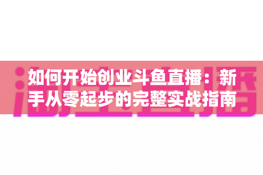 如何开始创业斗鱼直播:新手从零起步的完整实战指南 如何开始创业斗鱼直播:新手从零起步的完整实战指南