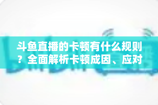 斗鱼直播的卡顿有什么规则？全面解析卡顿成因、应对技巧与预防指南
