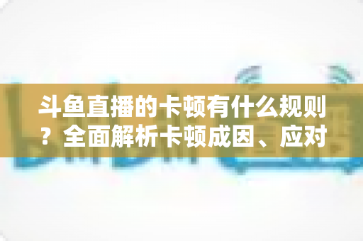 斗鱼直播的卡顿有什么规则？全面解析卡顿成因、应对技巧与预防指南