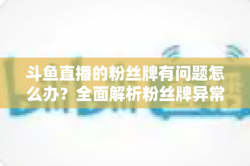 斗鱼直播的粉丝牌有问题怎么办?全面解析粉丝牌异常的解决方法与实用技巧 斗鱼直播的粉丝牌有问题怎么办?全面解析粉丝牌异常的解决方法与实用技巧