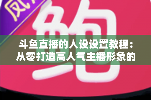 斗鱼直播的人设设置教程：从零打造高人气主播形象的完整实战指南