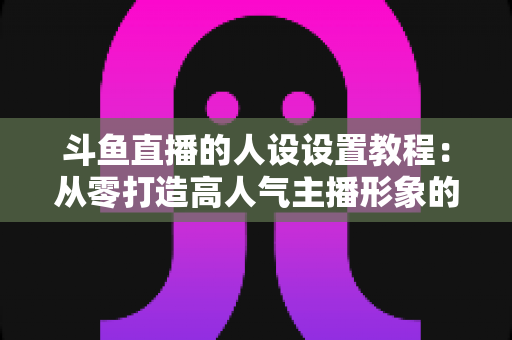 斗鱼直播的人设设置教程：从零打造高人气主播形象的完整实战指南