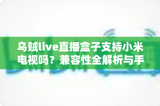 乌贼live直播盒子支持小米电视吗?兼容性全解析与手把手安装教程 乌贼live直播盒子支持小米电视吗?兼容性全解析与手把手安装教程