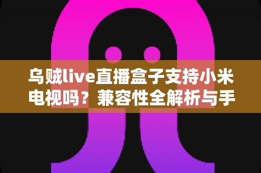 乌贼live直播盒子支持小米电视吗?兼容性全解析与手把手安装教程 乌贼live直播盒子支持小米电视吗?兼容性全解析与手把手安装教程