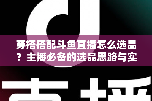 穿搭搭配斗鱼直播怎么选品?主播必备的选品思路与实战全攻略 穿搭搭配斗鱼直播怎么选品?主播必备的选品思路与实战全攻略