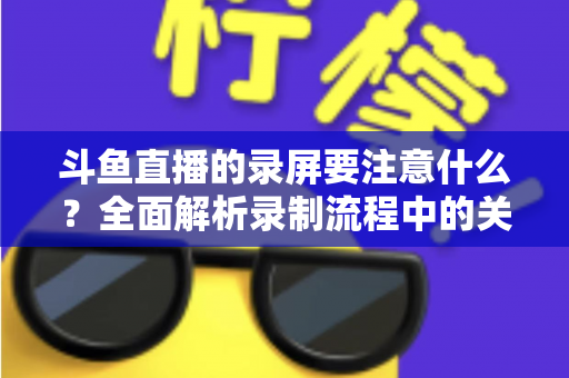 斗鱼直播的录屏要注意什么？全面解析录制流程中的关键事项与实用技巧