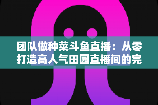 团队做种菜斗鱼直播:从零打造高人气田园直播间的完整实战指南 团队做种菜斗鱼直播:从零打造高人气田园直播间的完整实战指南