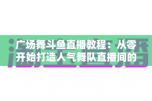 广场舞斗鱼直播教程：从零开始打造人气舞队直播间的完整指南