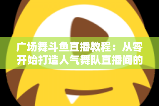 广场舞斗鱼直播教程：从零开始打造人气舞队直播间的完整指南