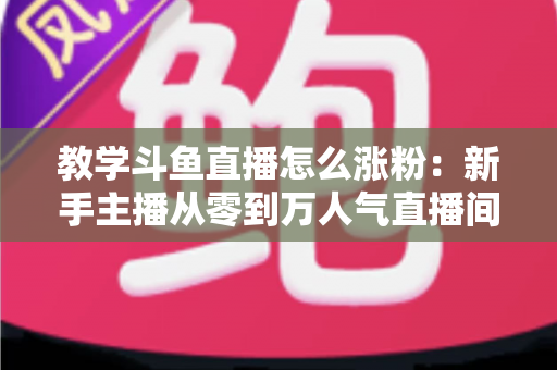 教学斗鱼直播怎么涨粉：新手主播从零到万人气直播间的实战涨粉全攻略
