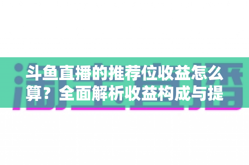 斗鱼直播的推荐位收益怎么算?全面解析收益构成与提升技巧的实用指南 斗鱼直播的推荐位收益怎么算?全面解析收益构成与提升技巧的实用指南