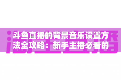 斗鱼直播的背景音乐设置方法全攻略:新手主播必看的完整教程与实用技巧 斗鱼直播的背景音乐设置方法全攻略:新手主播必看的完整教程与实用技巧