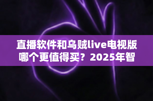 直播软件和乌贼live电视版哪个更值得买？2025年智能电视观影选购深度指南