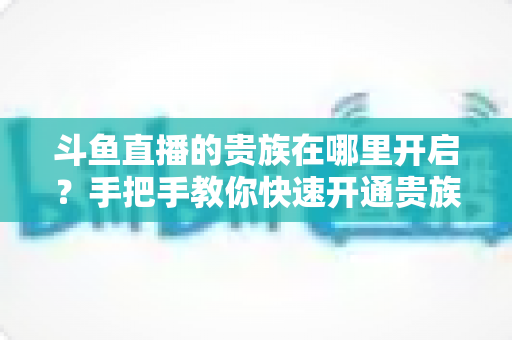 斗鱼直播的贵族在哪里开启?手把手教你快速开通贵族身份的完整指南 斗鱼直播的贵族在哪里开启?手把手教你快速开通贵族身份的完整指南