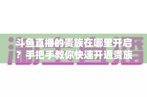 斗鱼直播的贵族在哪里开启?手把手教你快速开通贵族身份的完整指南 斗鱼直播的贵族在哪里开启?手把手教你快速开通贵族身份的完整指南