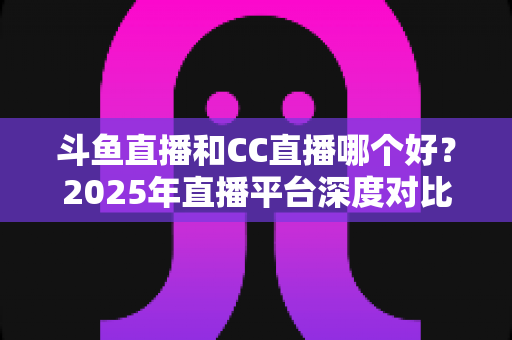 斗鱼直播和CC直播哪个好?2025年直播平台深度对比测评,看完不再纠结 斗鱼直播和CC直播哪个好?2025年直播平台深度对比测评,看完不再纠结